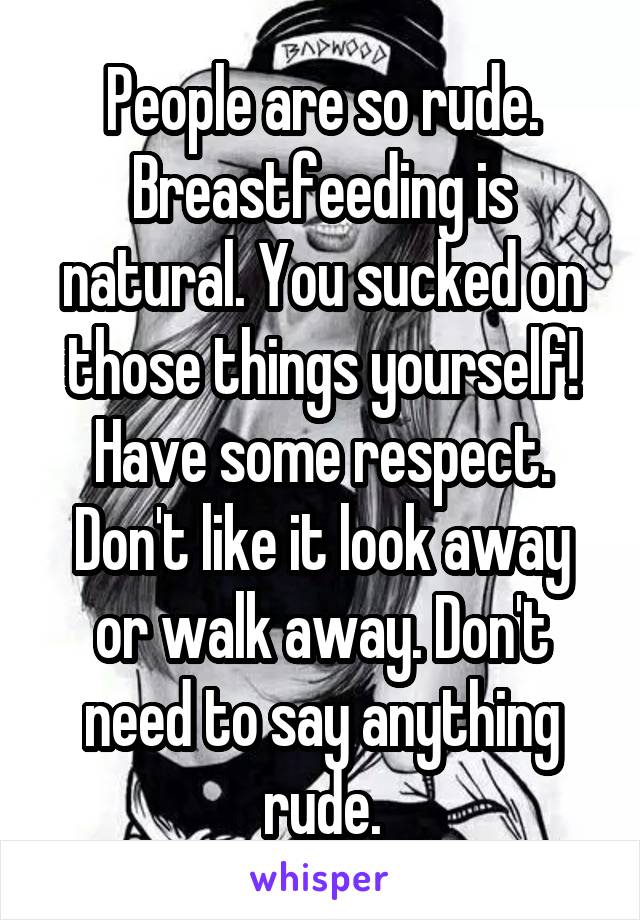 People are so rude. Breastfeeding is natural. You sucked on those things yourself! Have some respect. Don't like it look away or walk away. Don't need to say anything rude.