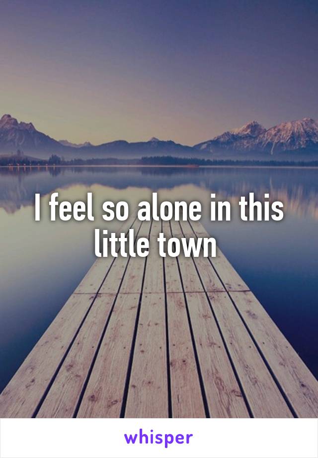 I feel so alone in this little town 