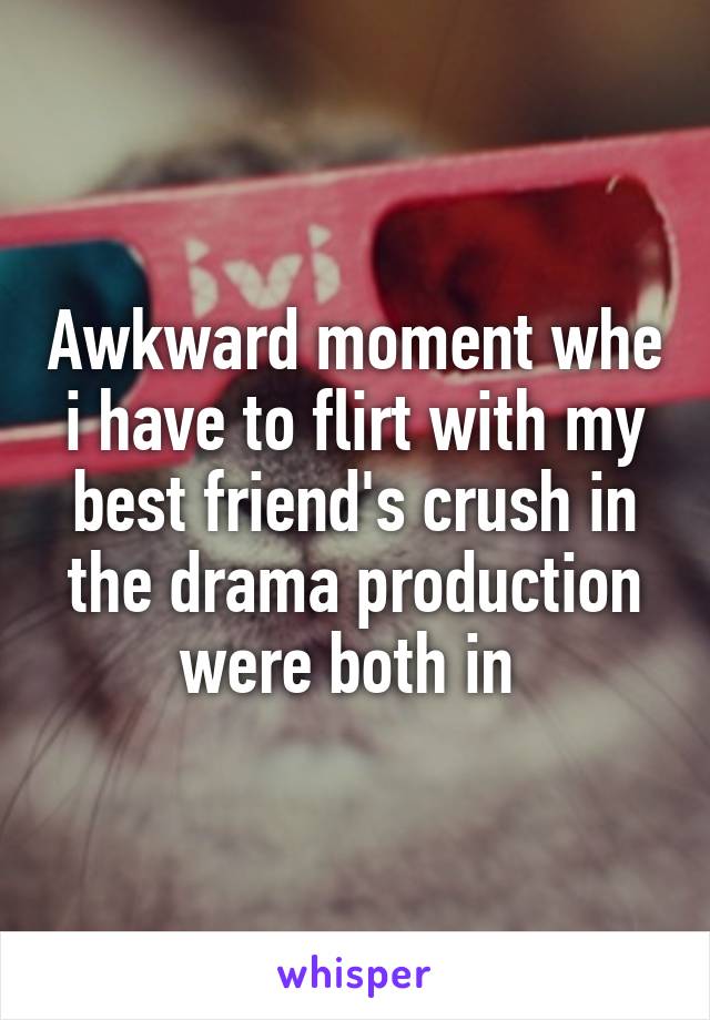 Awkward moment whe i have to flirt with my best friend's crush in the drama production were both in 