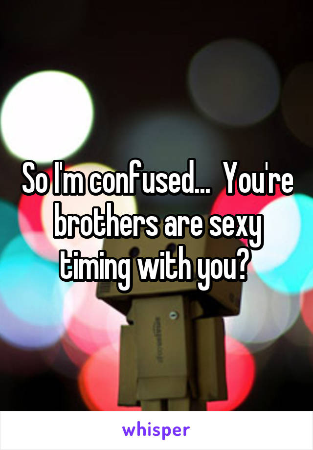 So I'm confused...  You're brothers are sexy timing with you? 