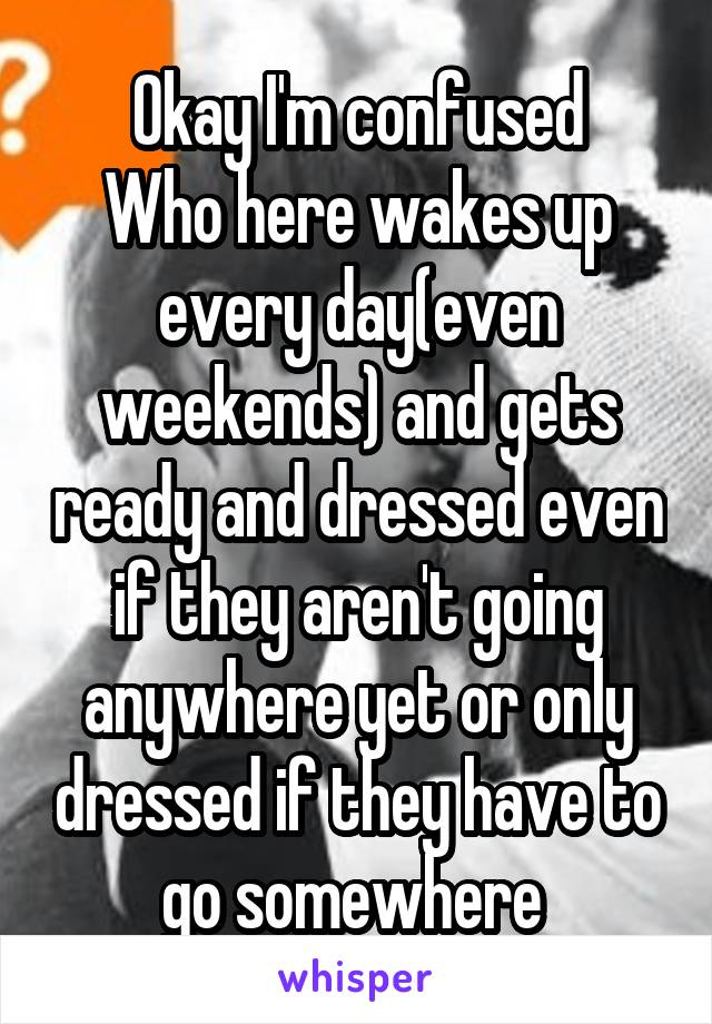 Okay I'm confused
Who here wakes up every day(even weekends) and gets ready and dressed even if they aren't going anywhere yet or only dressed if they have to go somewhere 