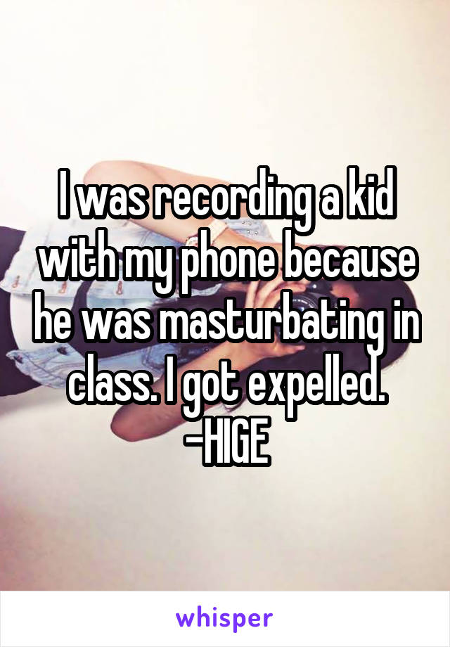 I was recording a kid with my phone because he was masturbating in class. I got expelled.
-HIGE