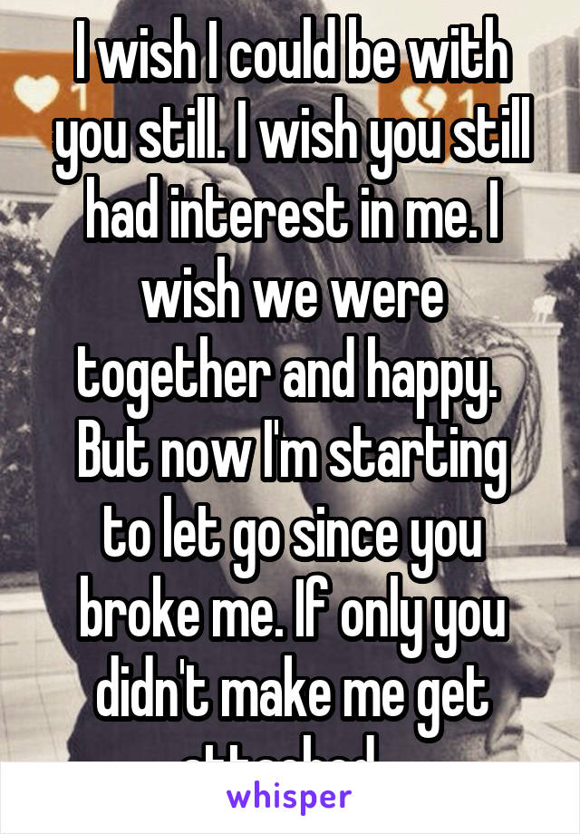 I wish I could be with you still. I wish you still had interest in me. I wish we were together and happy. 
But now I'm starting to let go since you broke me. If only you didn't make me get attached...