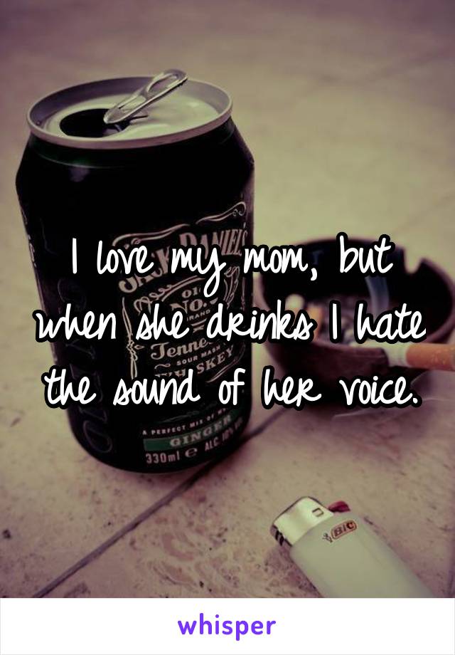 I love my mom, but when she drinks I hate the sound of her voice.