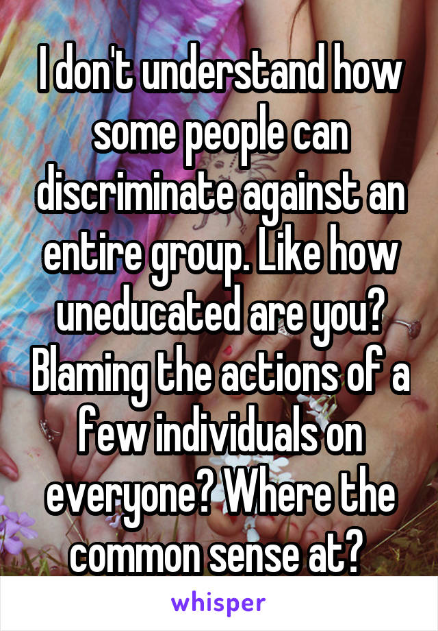 I don't understand how some people can discriminate against an entire group. Like how uneducated are you? Blaming the actions of a few individuals on everyone? Where the common sense at? 