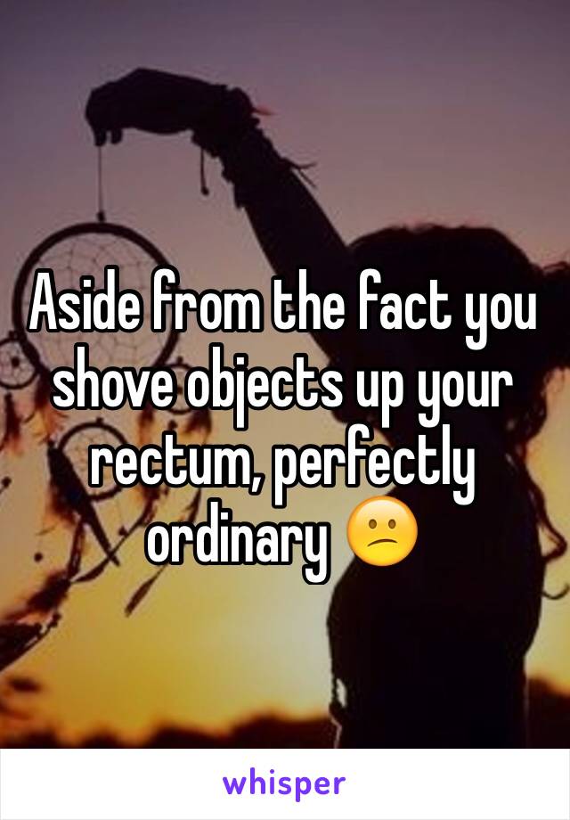 Aside from the fact you shove objects up your rectum, perfectly ordinary 😕