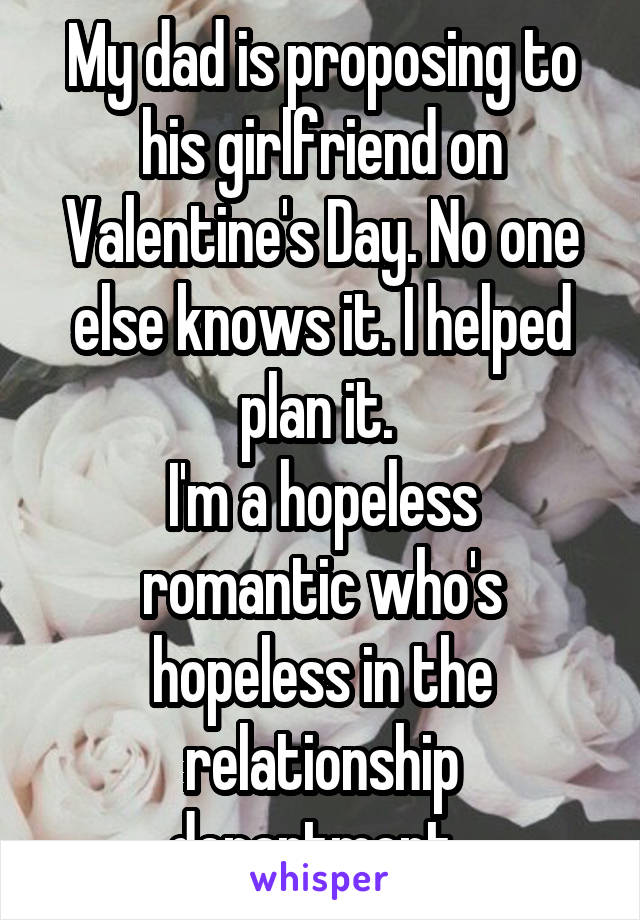 My dad is proposing to his girlfriend on Valentine's Day. No one else knows it. I helped plan it. 
I'm a hopeless romantic who's hopeless in the relationship department. 