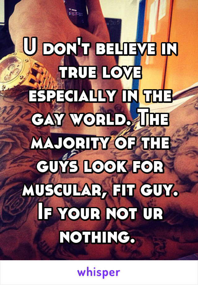 U don't believe in true love especially in the gay world. The majority of the guys look for muscular, fit guy. If your not ur nothing. 