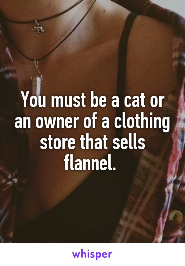 You must be a cat or an owner of a clothing store that sells flannel. 