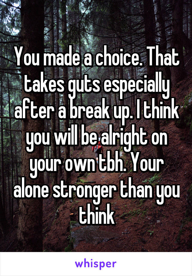 You made a choice. That takes guts especially after a break up. I think you will be alright on your own tbh. Your alone stronger than you think