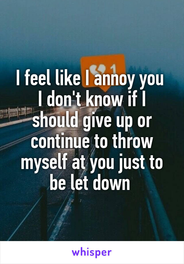 I feel like I annoy you 
I don't know if I should give up or continue to throw myself at you just to be let down 