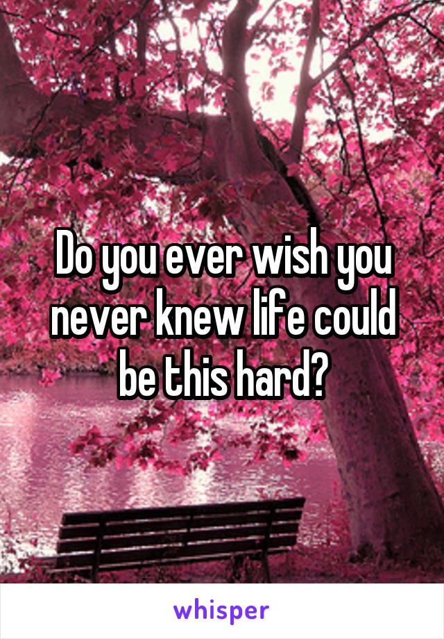 Do you ever wish you never knew life could be this hard?