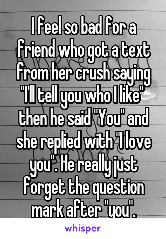 I feel so bad for a friend who got a text from her crush saying "I'll tell you who I like"  then he said "You" and she replied with "I love you". He really just forget the question mark after "you".