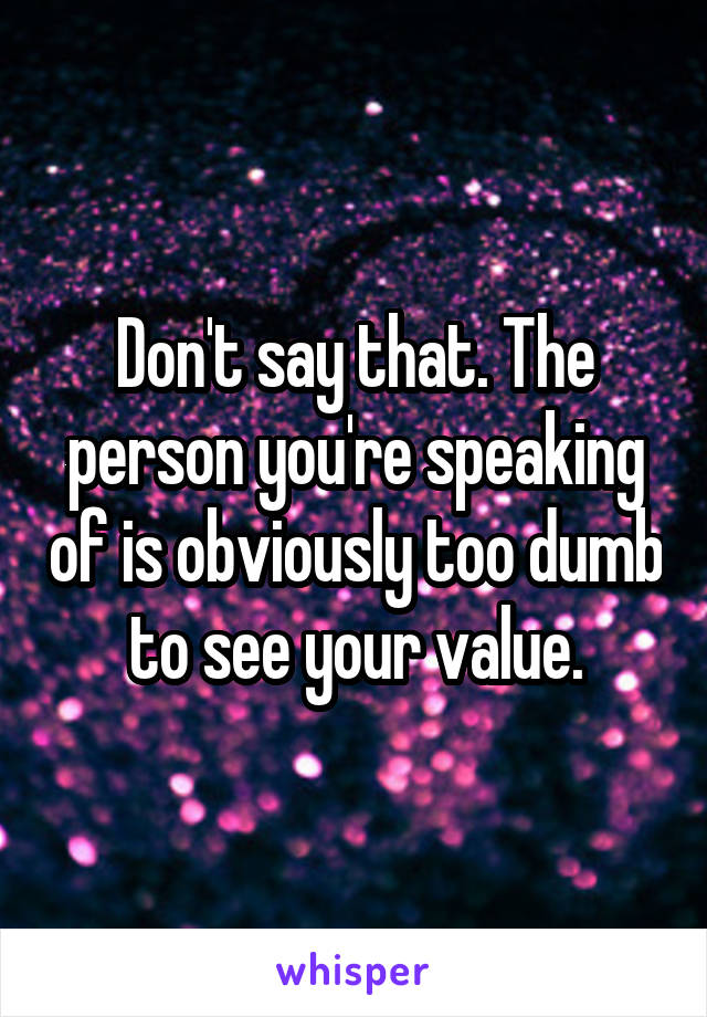 Don't say that. The person you're speaking of is obviously too dumb to see your value.