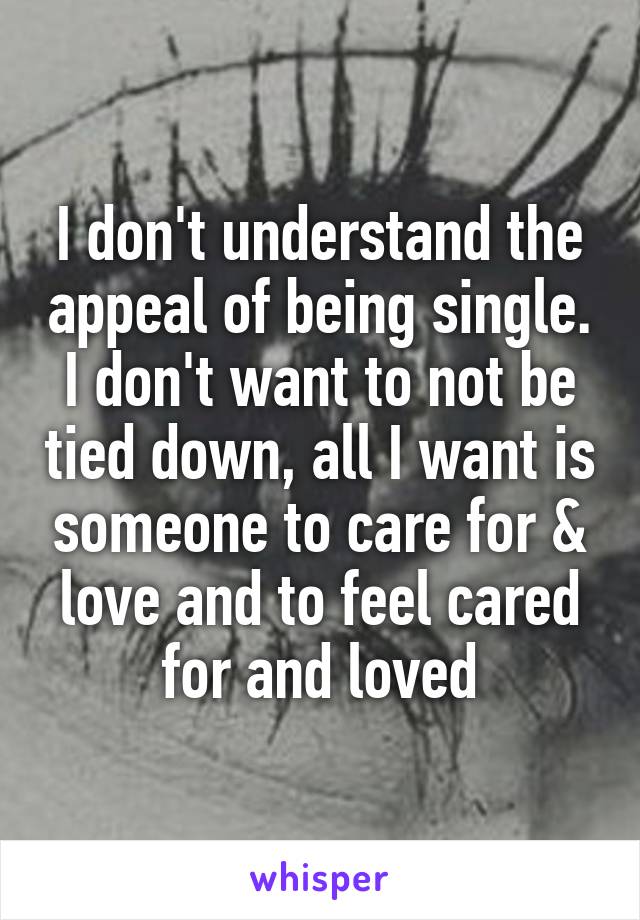 I don't understand the appeal of being single. I don't want to not be tied down, all I want is someone to care for & love and to feel cared for and loved