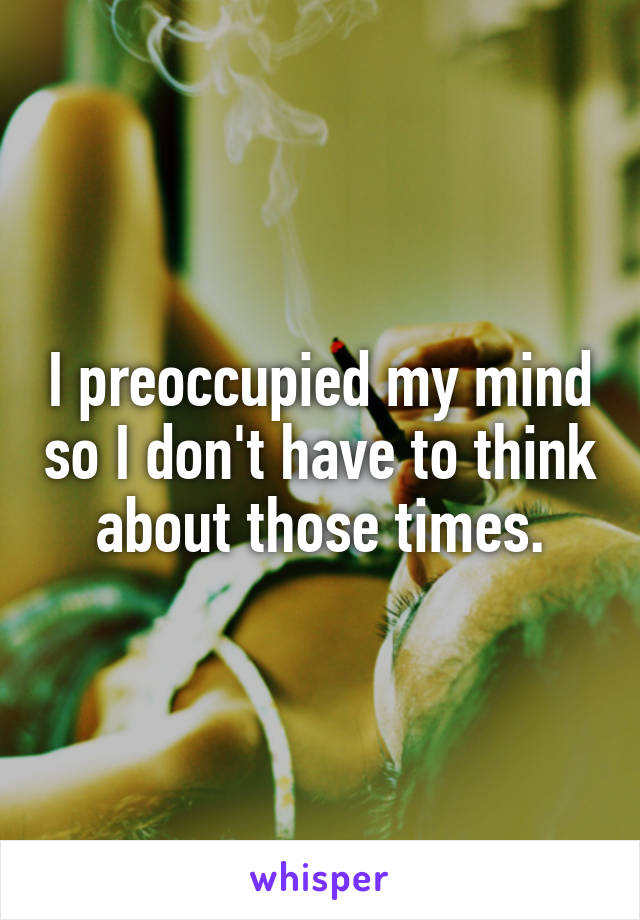 I preoccupied my mind so I don't have to think about those times.