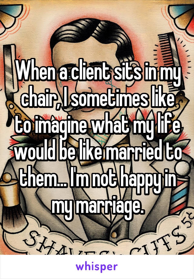 When a client sits in my chair, I sometimes like to imagine what my life would be like married to them... I'm not happy in my marriage.