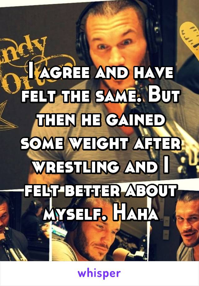 I agree and have felt the same. But then he gained some weight after wrestling and I felt better about myself. Haha