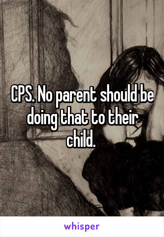 CPS. No parent should be doing that to their child. 