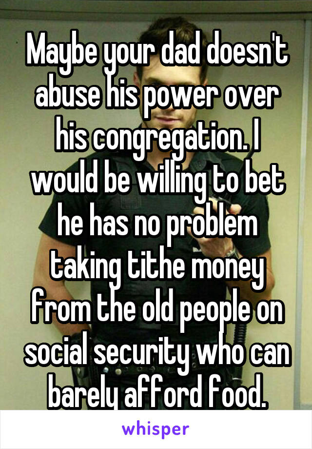 Maybe your dad doesn't abuse his power over his congregation. I would be willing to bet he has no problem taking tithe money from the old people on social security who can barely afford food.