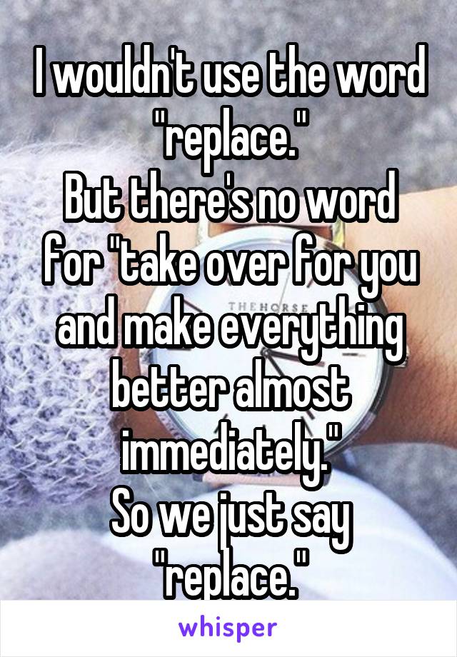 I wouldn't use the word "replace."
But there's no word for "take over for you and make everything better almost immediately."
So we just say "replace."