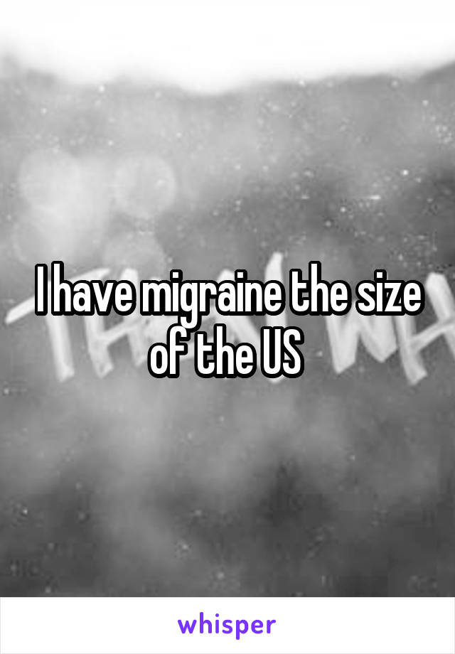 I have migraine the size of the US 