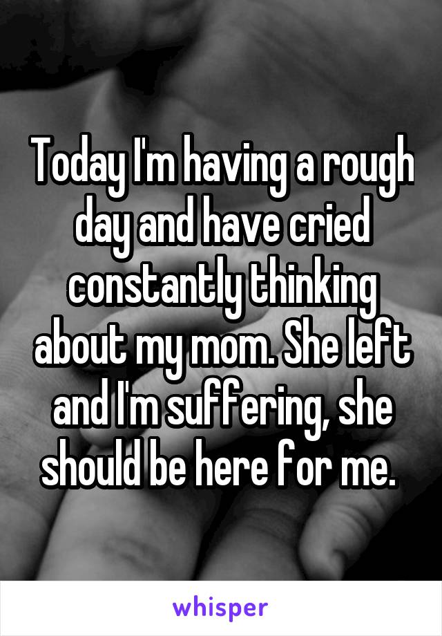 Today I'm having a rough day and have cried constantly thinking about my mom. She left and I'm suffering, she should be here for me. 