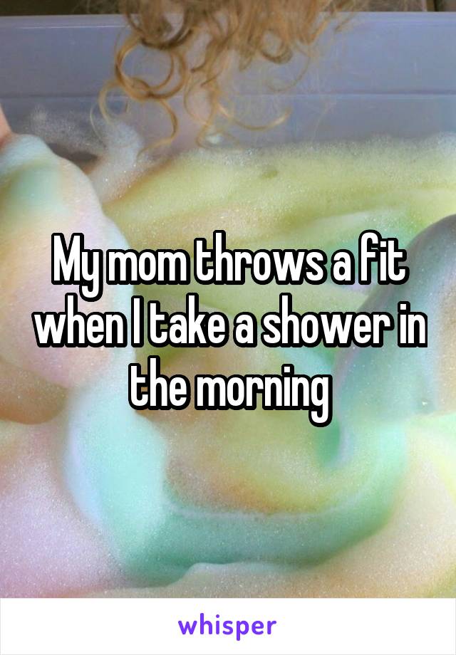 My mom throws a fit when I take a shower in the morning