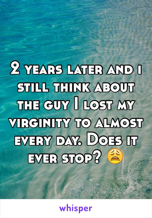 2 years later and i still think about the guy I lost my virginity to almost every day. Does it ever stop? 😩