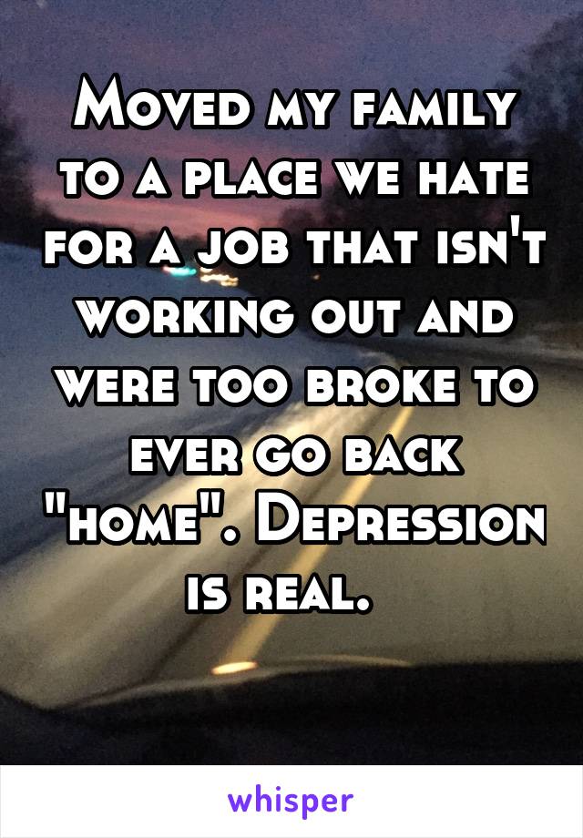 Moved my family to a place we hate for a job that isn't working out and were too broke to ever go back "home". Depression is real.  

