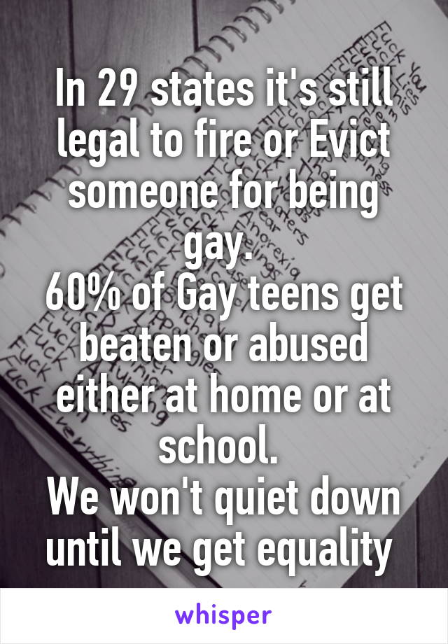 In 29 states it's still legal to fire or Evict someone for being gay. 
60% of Gay teens get beaten or abused either at home or at school. 
We won't quiet down until we get equality 