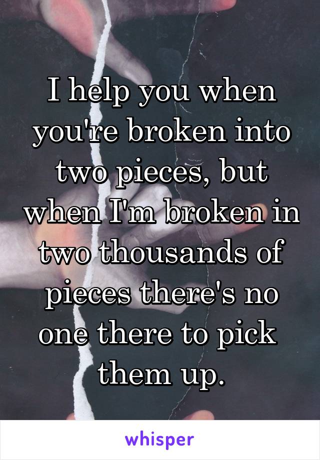 I help you when you're broken into two pieces, but when I'm broken in two thousands of pieces there's no one there to pick 
them up.