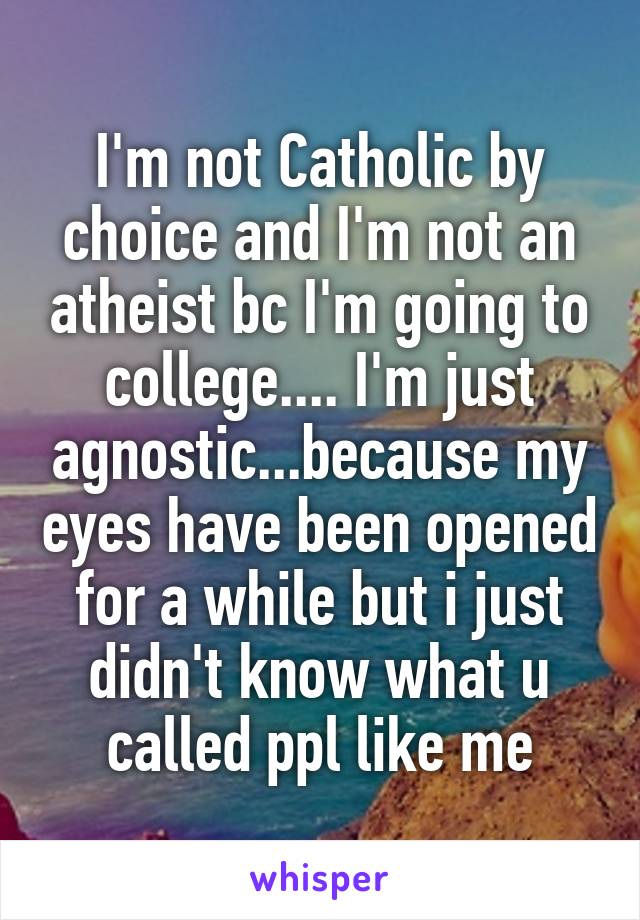 I'm not Catholic by choice and I'm not an atheist bc I'm going to college.... I'm just agnostic...because my eyes have been opened for a while but i just didn't know what u called ppl like me