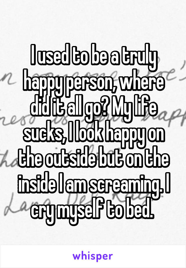 I used to be a truly happy person, where did it all go? My life sucks, I look happy on the outside but on the inside I am screaming. I cry myself to bed. 