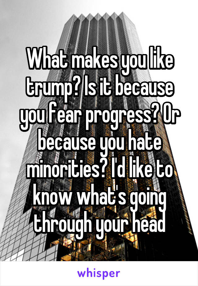 What makes you like trump? Is it because you fear progress? Or because you hate minorities? I'd like to know what's going through your head