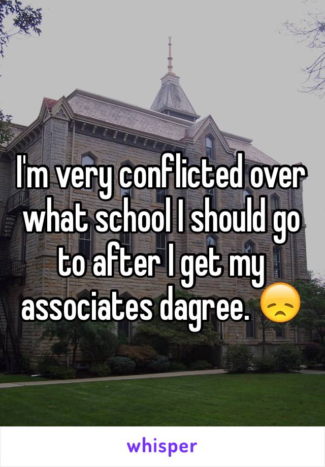 I'm very conflicted over what school I should go to after I get my associates dagree. 😞