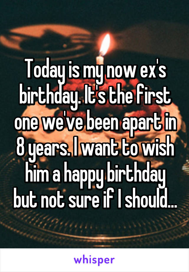 Today is my now ex's birthday. It's the first one we've been apart in 8 years. I want to wish him a happy birthday but not sure if I should...