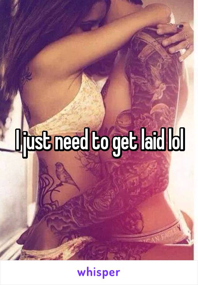 I just need to get laid lol