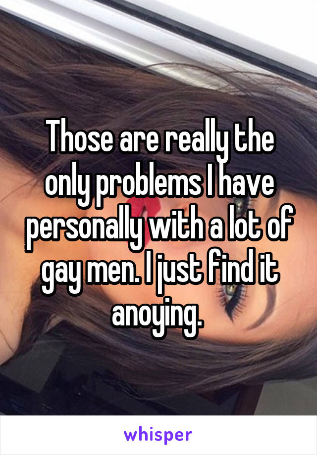 Those are really the only problems I have personally with a lot of gay men. I just find it anoying. 