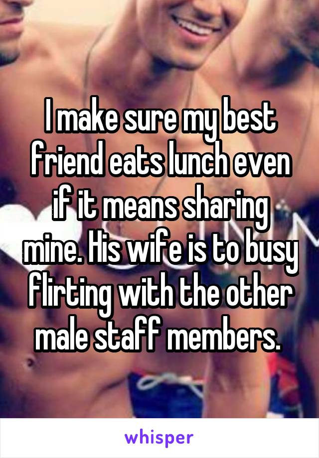 I make sure my best friend eats lunch even if it means sharing mine. His wife is to busy flirting with the other male staff members. 