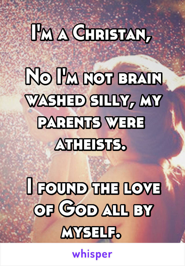 I'm a Christan, 

No I'm not brain washed silly, my parents were 
atheists. 

I found the love of God all by myself. 