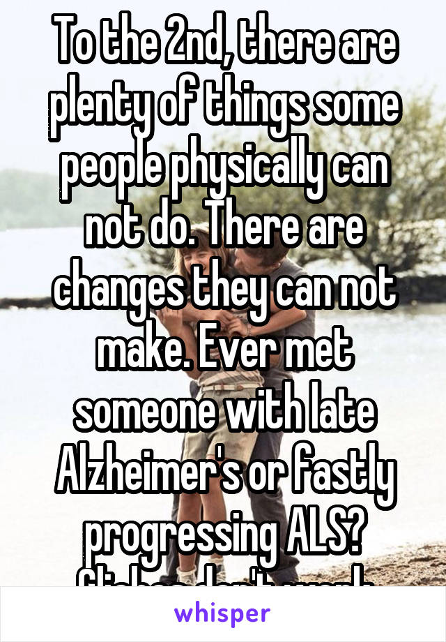 To the 2nd, there are plenty of things some people physically can not do. There are changes they can not make. Ever met someone with late Alzheimer's or fastly progressing ALS? Cliches don't work