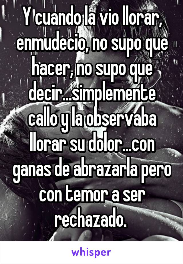 Y cuando la vio llorar, enmudecio, no supo que hacer, no supo que decir...simplemente callo y la observaba llorar su dolor...con ganas de abrazarla pero con temor a ser rechazado. 
