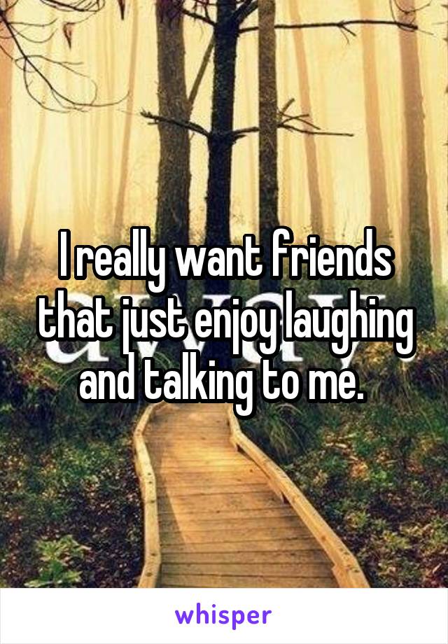 I really want friends that just enjoy laughing and talking to me. 