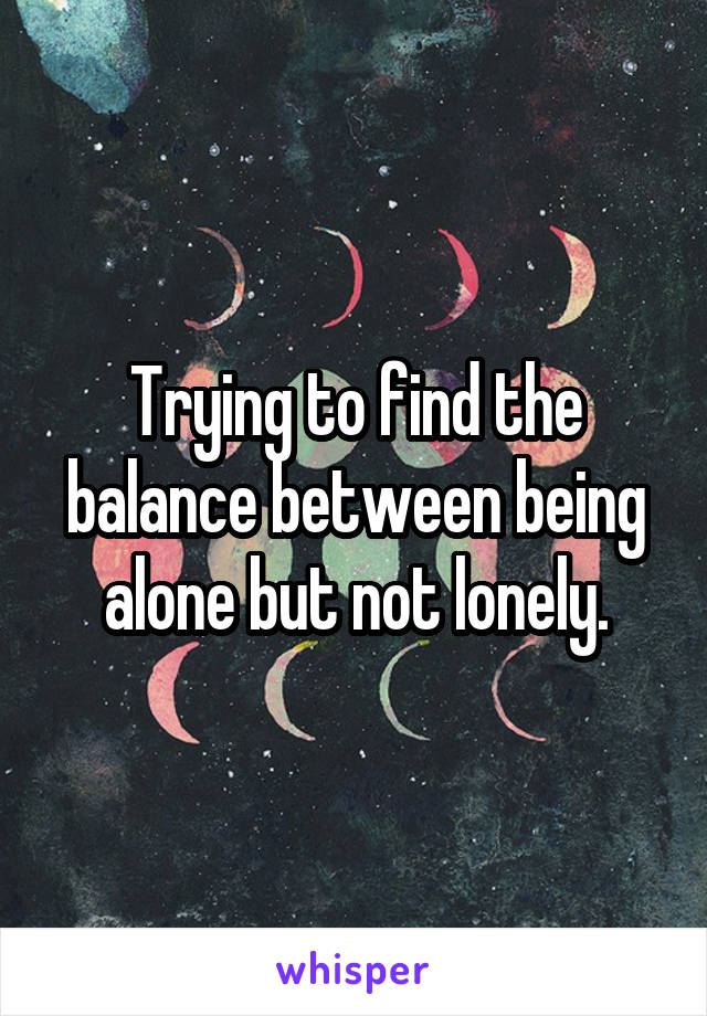 Trying to find the balance between being alone but not lonely.