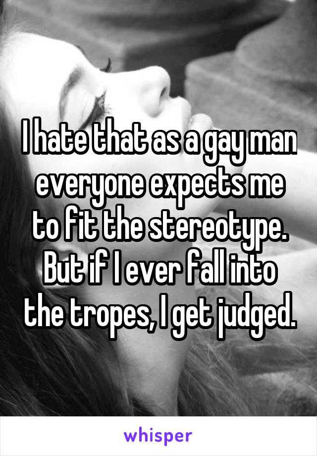 I hate that as a gay man everyone expects me to fit the stereotype. But if I ever fall into the tropes, I get judged.