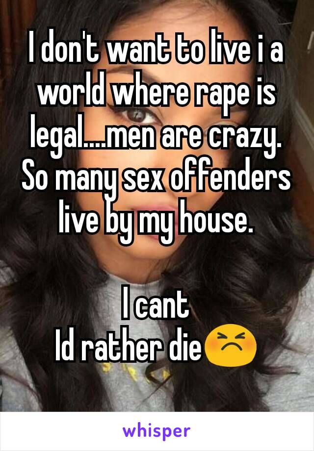 I don't want to live i a world where rape is legal....men are crazy.
So many sex offenders live by my house.

I cant
Id rather die😣