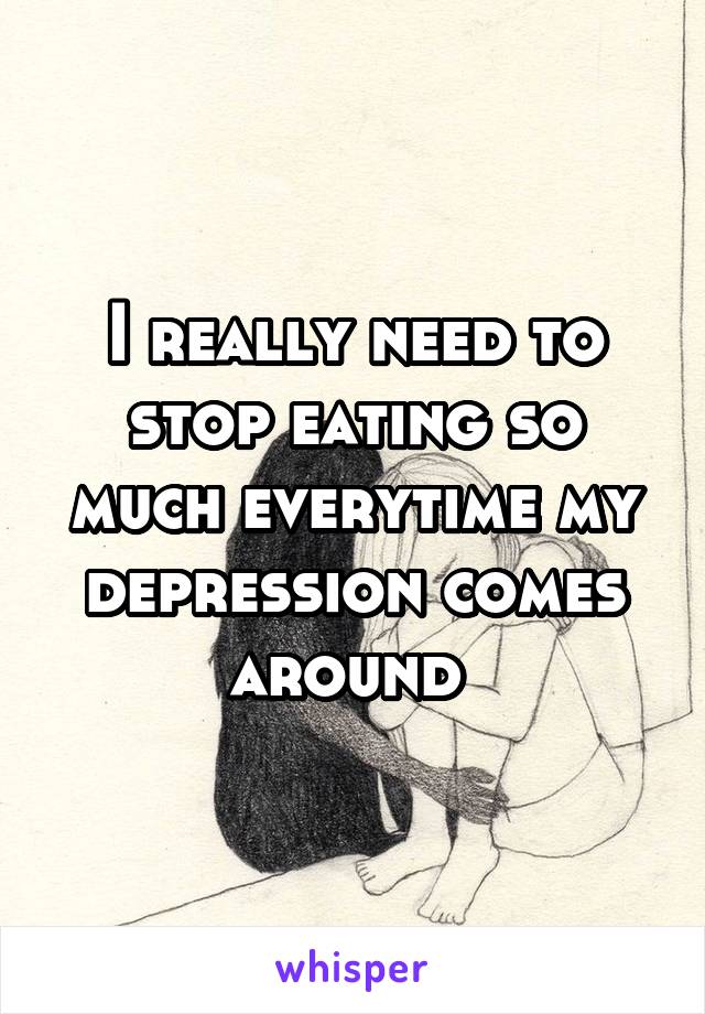 I really need to stop eating so much everytime my depression comes around 