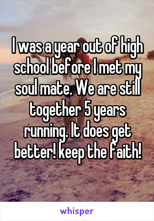 I was a year out of high school before I met my soul mate. We are still together 5 years running. It does get better! keep the faith!
