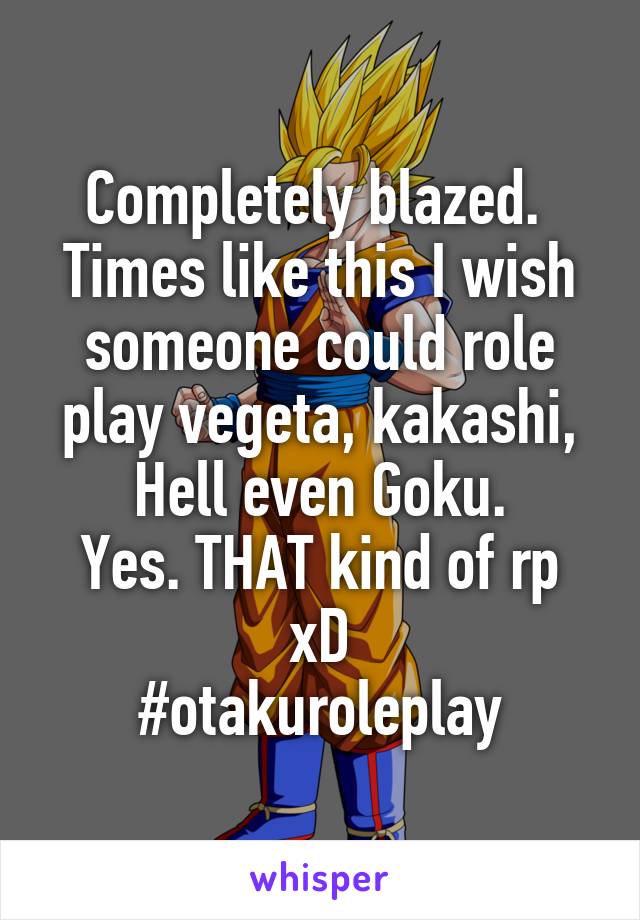 Completely blazed. 
Times like this I wish someone could role play vegeta, kakashi, Hell even Goku.
Yes. THAT kind of rp xD
#otakuroleplay